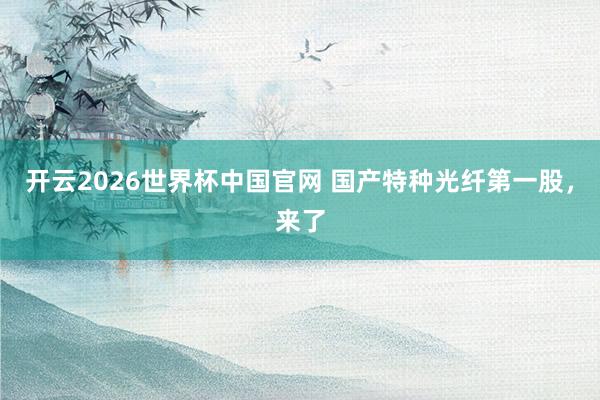开云2026世界杯中国官网 国产特种光纤第一股，来了