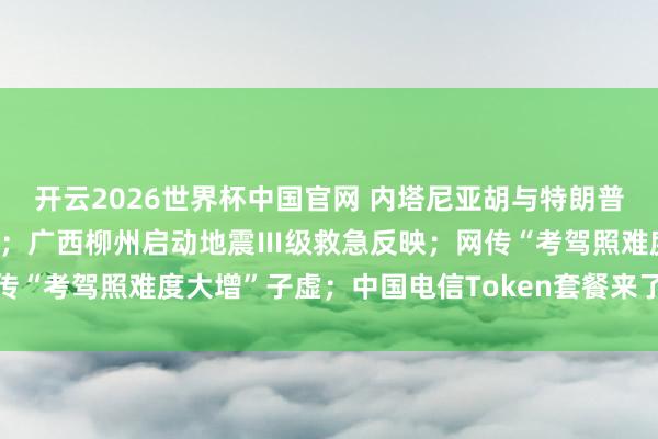 开云2026世界杯中国官网 内塔尼亚胡与特朗普商讨重启对伊战事可能性；广西柳州启动地震Ⅲ级救急反映；网传“考驾照难度大增”子虚；中国电信Token套餐来了丨每经早参
