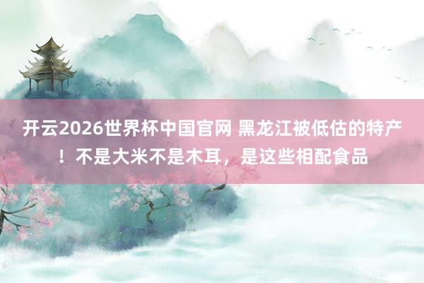 开云2026世界杯中国官网 黑龙江被低估的特产！不是大米不是木耳，是这些相配食品