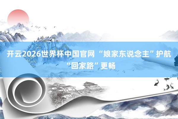 开云2026世界杯中国官网 “娘家东说念主”护航 “回家路”更畅