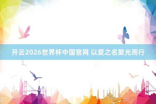 开云2026世界杯中国官网 以爱之名聚光而行