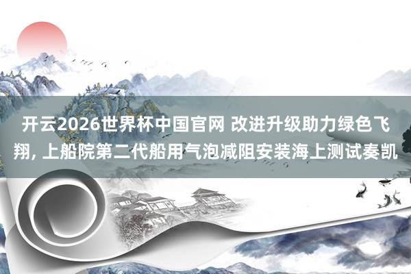 开云2026世界杯中国官网 改进升级助力绿色飞翔， 上船院第二代船用气泡减阻安装海上测试奏凯