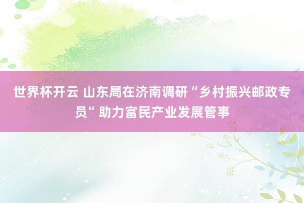 世界杯开云 山东局在济南调研“乡村振兴邮政专员”助力富民产业发展管事