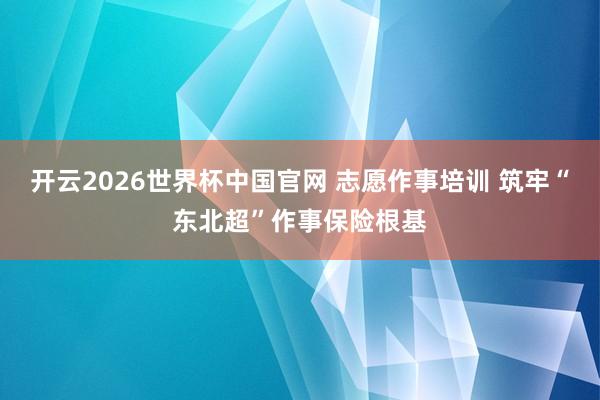 开云2026世界杯中国官网 志愿作事培训 筑牢“东北超”作事保险根基