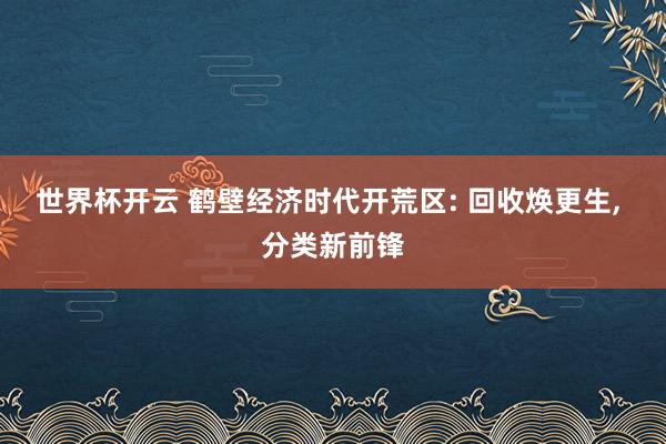 世界杯开云 鹤壁经济时代开荒区: 回收焕更生， 分类新前锋