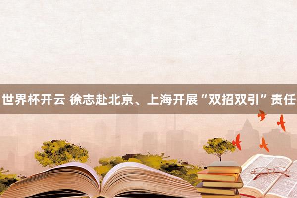 世界杯开云 徐志赴北京、上海开展“双招双引”责任