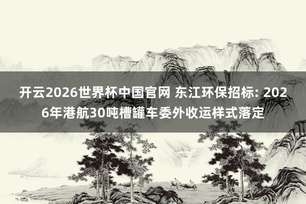 开云2026世界杯中国官网 东江环保招标: 2026年港航30吨槽罐车委外收运样式落定