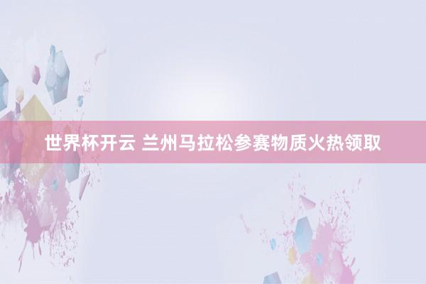 世界杯开云 兰州马拉松参赛物质火热领取