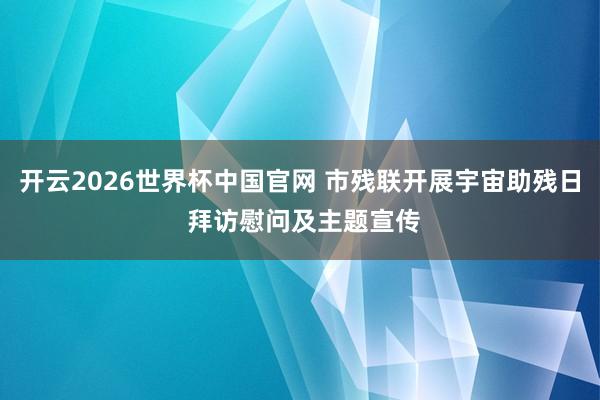 开云2026世界杯中国官网 市残联开展宇宙助残日 拜访慰问及主题宣传