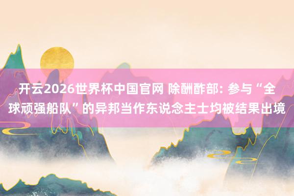 开云2026世界杯中国官网 除酬酢部: 参与“全球顽强船队”的异邦当作东说念主士均被结果出境