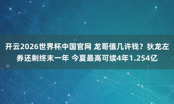 开云2026世界杯中国官网 龙哥值几许钱？狄龙左券还剩终末一年 今夏最高可续4年1.254亿