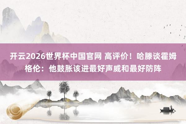 开云2026世界杯中国官网 高评价！哈滕谈霍姆格伦：他鼓胀该进最好声威和最好防阵
