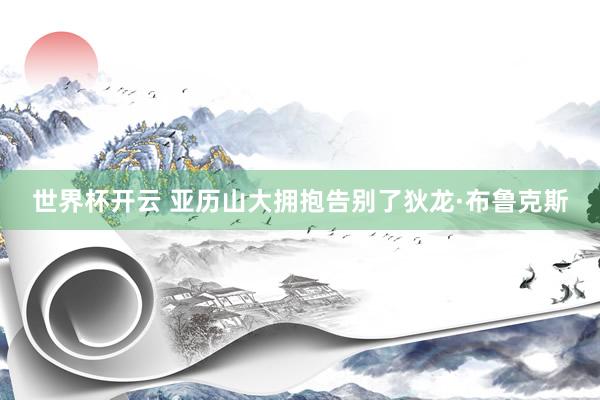 世界杯开云 亚历山大拥抱告别了狄龙·布鲁克斯