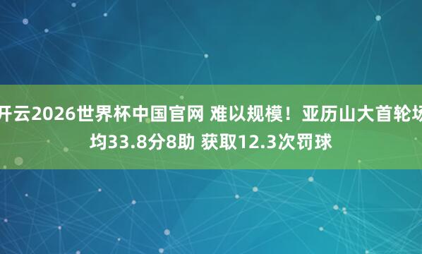开云2026世界杯中国官网 难以规模！亚历山大首轮场均33.8分8助 获取12.3次罚球