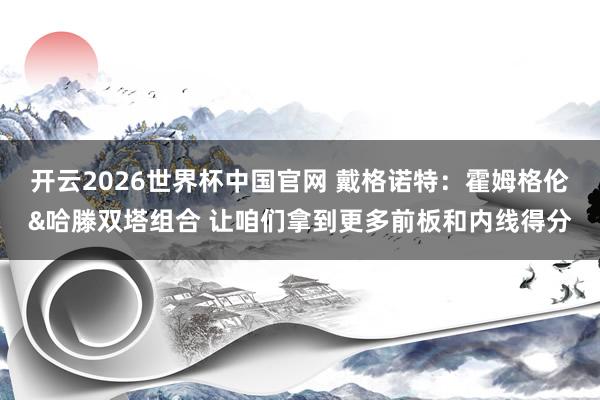 开云2026世界杯中国官网 戴格诺特：霍姆格伦&哈滕双塔组合 让咱们拿到更多前板和内线得分