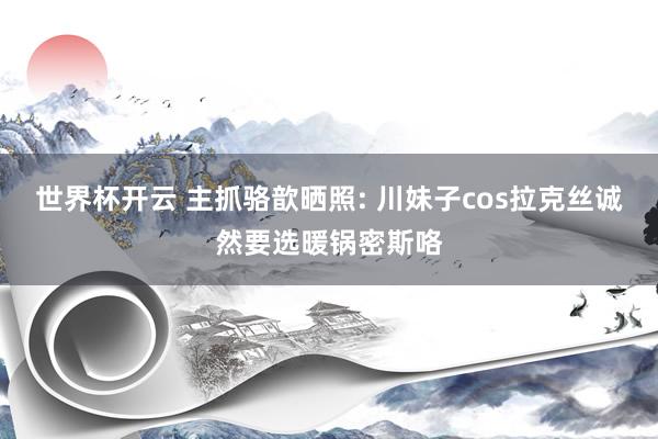 世界杯开云 主抓骆歆晒照: 川妹子cos拉克丝诚然要选暖锅密斯咯