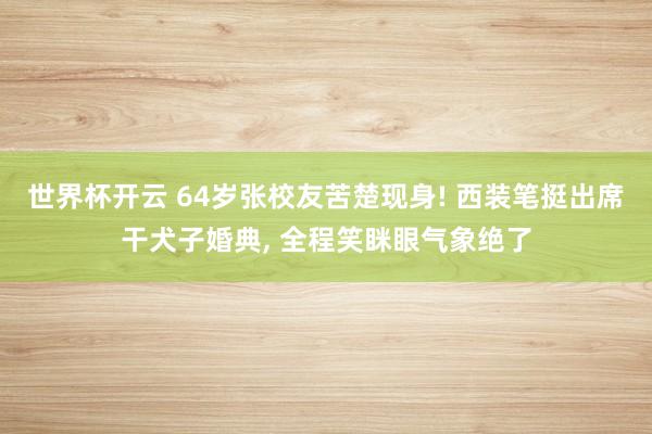 世界杯开云 64岁张校友苦楚现身! 西装笔挺出席干犬子婚典， 全程笑眯眼气象绝了