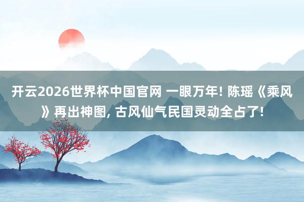 开云2026世界杯中国官网 一眼万年! 陈瑶《乘风》再出神图， 古风仙气民国灵动全占了!