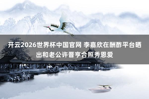 开云2026世界杯中国官网 李嘉欣在酬酢平台晒出和老公许晋亨合照秀恩爱