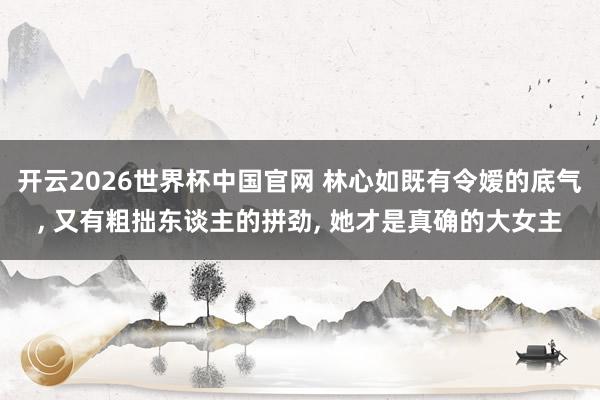 开云2026世界杯中国官网 林心如既有令嫒的底气， 又有粗拙东谈主的拼劲， 她才是真确的大女主