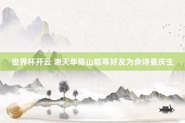 世界杯开云 谢天华陈山聪等好友为佘诗曼庆生