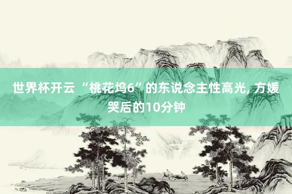 世界杯开云 “桃花坞6”的东说念主性高光， 方媛哭后的10分钟