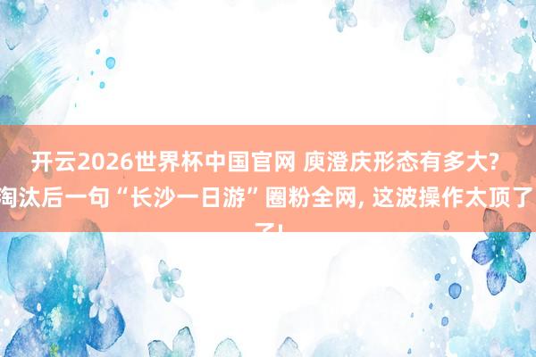 开云2026世界杯中国官网 庾澄庆形态有多大? 淘汰后一句“长沙一日游”圈粉全网， 这波操作太顶了!