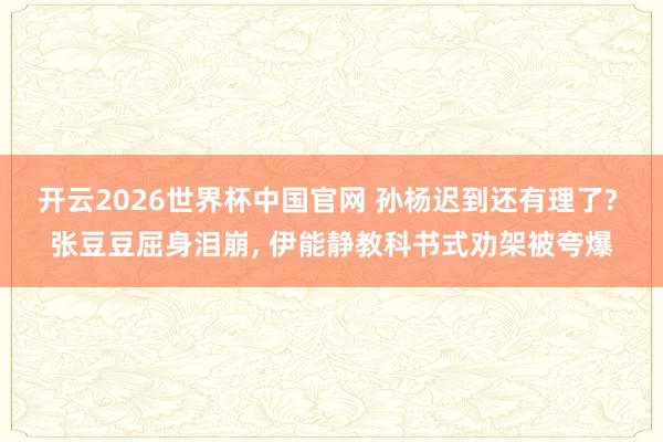 开云2026世界杯中国官网 孙杨迟到还有理了? 张豆豆屈身泪崩， 伊能静教科书式劝架被夸爆