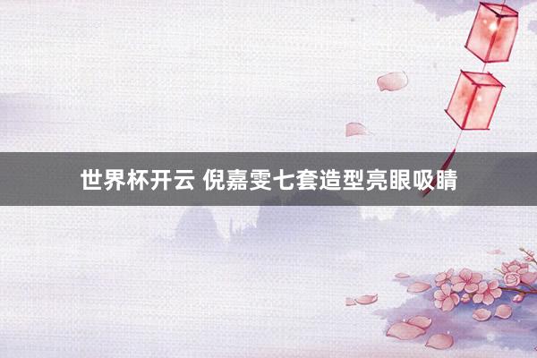 世界杯开云 倪嘉雯七套造型亮眼吸睛