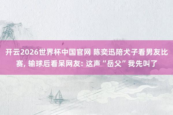 开云2026世界杯中国官网 陈奕迅陪犬子看男友比赛， 输球后看呆网友: 这声“岳父”我先叫了