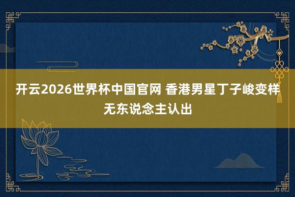 开云2026世界杯中国官网 香港男星丁子峻变样无东说念主认出
