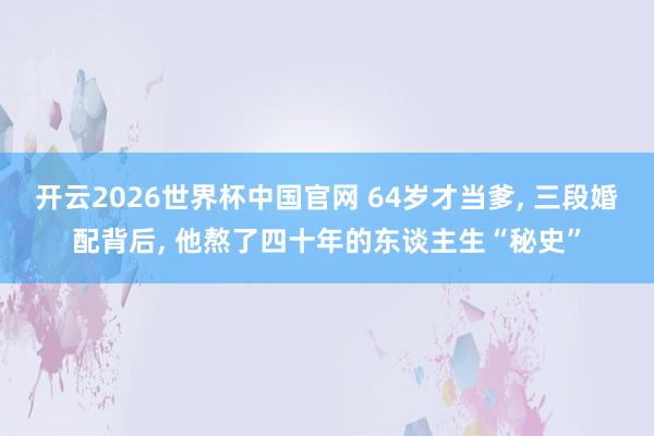 开云2026世界杯中国官网 64岁才当爹， 三段婚配背后， 他熬了四十年的东谈主生“秘史”