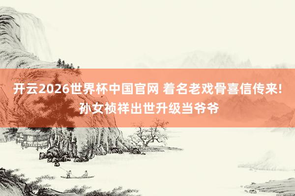 开云2026世界杯中国官网 着名老戏骨喜信传来! 孙女祯祥出世升级当爷爷