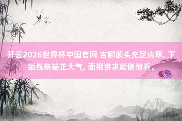 开云2026世界杯中国官网 吉娜额头充足清翠， 下颌线条端正大气， 面相讲求颠倒耐看<a href=