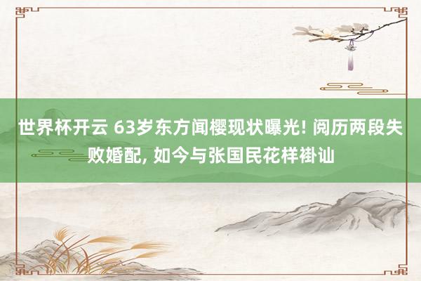 世界杯开云 63岁东方闻樱现状曝光! 阅历两段失败婚配， 如今与张国民花样褂讪