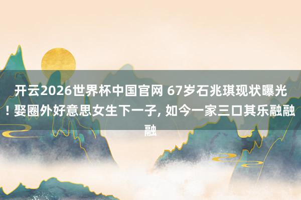 开云2026世界杯中国官网 67岁石兆琪现状曝光! 娶圈外好意思女生下一子， 如今一家三口其乐融融