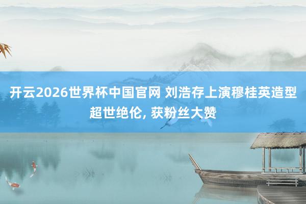 开云2026世界杯中国官网 刘浩存上演穆桂英造型超世绝伦， 获粉丝大赞