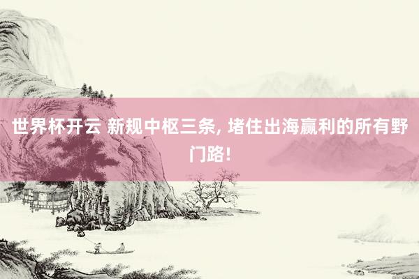 世界杯开云 新规中枢三条， 堵住出海赢利的所有野门路!