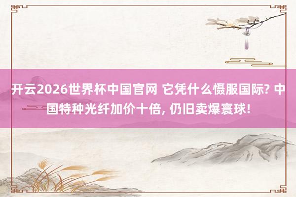 开云2026世界杯中国官网 它凭什么慑服国际? 中国特种光纤加价十倍， 仍旧卖爆寰球!