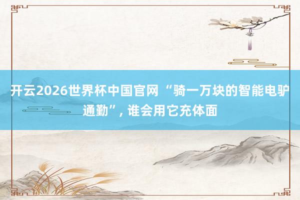 开云2026世界杯中国官网 “骑一万块的智能电驴通勤”， 谁会用它充体面