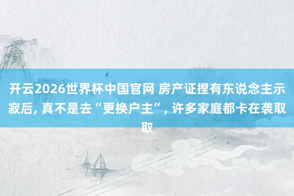 开云2026世界杯中国官网 房产证捏有东说念主示寂后， 真不是去“更换户主”， 许多家庭都卡在袭取