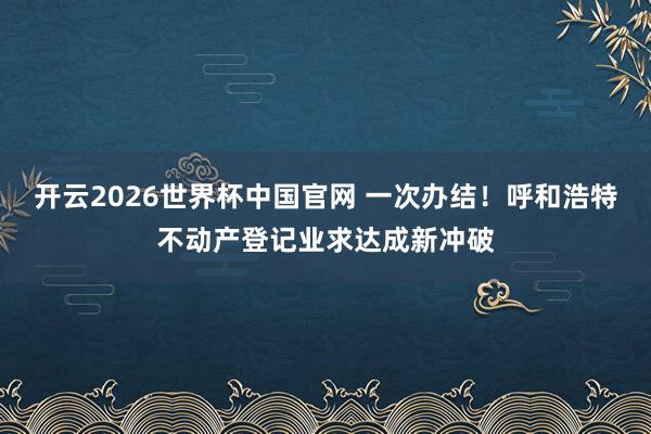开云2026世界杯中国官网 一次办结！呼和浩特不动产登记业求达成新冲破