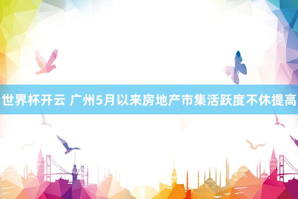 世界杯开云 广州5月以来房地产市集活跃度不休提高
