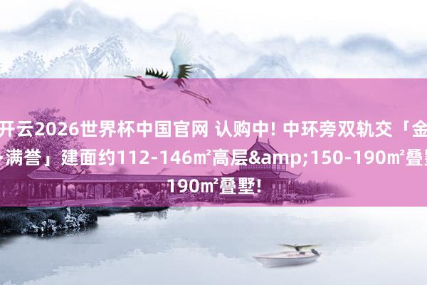开云2026世界杯中国官网 认购中! 中环旁双轨交「金茂·满誉」建面约112-146㎡高层&150-190㎡叠墅!