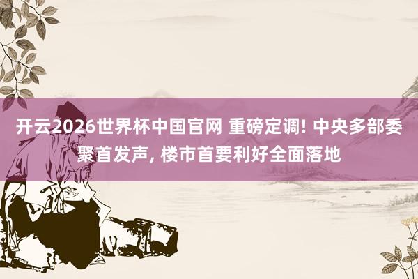 开云2026世界杯中国官网 重磅定调! 中央多部委聚首发声， 楼市首要利好全面落地