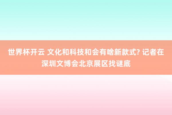 世界杯开云 文化和科技和会有啥新款式? 记者在深圳文博会北京展区找谜底