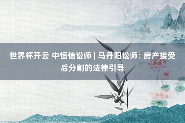 世界杯开云 中恒信讼师 | 马丹阳讼师: 房产接受后分割的法律引导