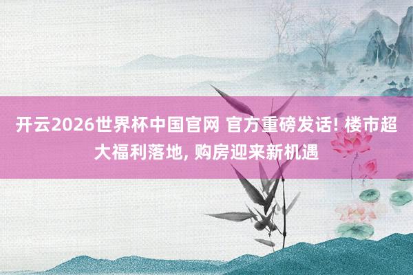 开云2026世界杯中国官网 官方重磅发话! 楼市超大福利落地， 购房迎来新机遇