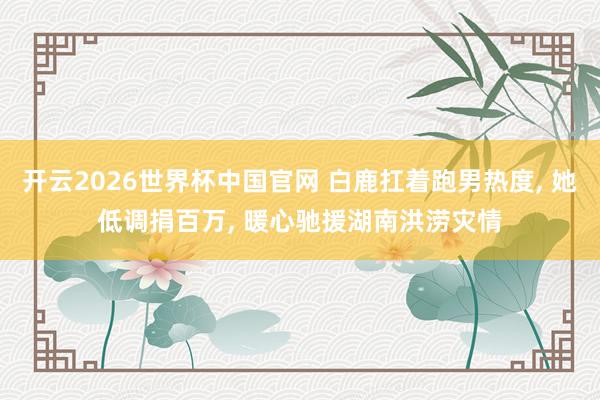 开云2026世界杯中国官网 白鹿扛着跑男热度， 她低调捐百万， 暖心驰援湖南洪涝灾情