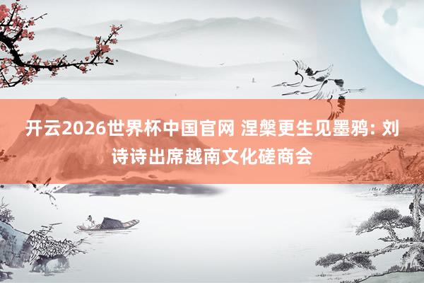 开云2026世界杯中国官网 涅槃更生见墨鸦: 刘诗诗出席越南文化磋商会